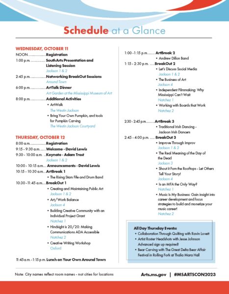 WEDNESDAY, OCTOBER 11 NOON.......................Registration 1:00 p.m. ............... SouthArts Presentation and Listening Session Jackson 1 & 2 2:45 p.m.....................Networking BreakOut Sessions Around Town 6:00 p.m.....................ArtTalk Dinner Art Garden at the Mississippi Museum of Art 8:00 p.m.....................Additional Activities •ArtWalk The Westin Jackson •Bring Your Own Pumpkin, and tools for Pumpkin Carving The Westin Jackson Courtyard THURSDAY, OCTOBER 12 8:00 a.m.....................Registration 9:15 - 9:30 a.m.........Welcome - David Lewis 9:30 - 10:00 a.m. ....Keynote - Adam Trest Jackson 1 & 2 10:00 - 10:15 a.m..... Announcements - David Lewis 10:15 - 10:30 a.m.....ArtBreak 1 •The Rising Stars Fife and Drum Band 10:30 -11:45 a.m......BreakOut 1 •Creating and Maintaining Public Art Jackson 1 & 2 •Art/Work Balance Jackson 4 •Building Creative Community with an Individual Project Grant Natchez 1 •Hindsight is 20/20: Making Communications ADA Accessible Natchez 2 •Creative Writing Workshop Oxford 11:45 a.m. - 1:15 p.m. Lunch on Your Own Around Town 1:00 -1:15 p.m.......... ArtBreak 2 •Andrew Dillon Band 1:15 - 2:30 p.m. .......BreakOut 2 •Let’s Discuss Social Media Jackson 1 & 2 •The Business of Art Jackson 4 •Independent Filmmaking: Why Mississippi Can’t Wait Natchez 1 •Working with Boards that Work Natchez 2 2:30 - 2:45 p.m............ArtBreak 3 •Traditional Irish Dancing - Jackson Irish Dancers 2:45 - 4:00 p.m. ....... BreakOut 3 •Improve Through Improv Jackson 1 & 2 •The Real Meaning of the Day of the Dead Jackson 3 •Shout it Fom the Rooftops - Let Others Tell Your Story! Jackson 4 •Is an MFA the Only Way? Natchez 1 •Music Is My Business: Gain insight into career development and focus strategies to build and monetize your music career! Natchez 2 Schedule at a Glance Note: City names reflect room names - not cities for locations All Day Thursday Events: •Collaboration Through Quilting with Ravin Lovett •Artist Roster Headshots with Jesse Johnson Advanced sign up required! •Bear Carving with The Great Delta Bear Affair Festival in Rolling Fork at Thalia Mara Hall Arts.ms.gov | #MSARTSCON2023