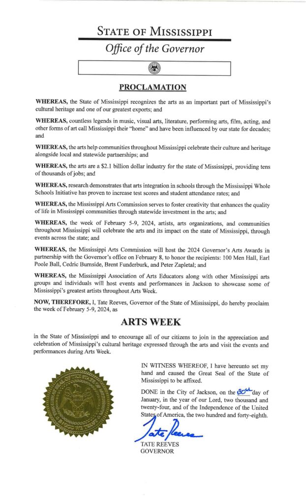 WHEREAS, the State of Mississippi recognizes the arts as an important part of Mississippi's cultural heritage and one of our greatest exports; and 
WHEREAS, countless legends in music, visual arts, literature, performing arts, film, acting, and other forms of art call Mississippi their "home" and have been influenced by our state for decades; and 
WHEREAS, the arts help communities throughout Mississippi celebrate their culture and heritage alongside local and statewide partnerships; and 
WHEREAS, the arts are a $2.1 billion dollar industry for the state of Mississippi, providing tens of thousands of jobs; and 
WHEREAS, research demonstrates that arts integration in schools through the Mississippi Whole Schools Initiative has proven to increase test scores and student attendance rates; and 
WHEREAS, the Mississippi Arts Commission serves to foster creativity that enhances the quality of life in Mississippi communities through statewide investment in the arts; and 
WHEREAS, the week of February 5-9, 2024, artists, arts organizations, and communities throughout Mississippi will celebrate the arts and its impact on the state of Mississippi, through events across the state; and 
WHEREAS, the Mississippi Arts Commission will host the 2024 Governor's Arts Awards in partnership with the Governor's office on February 8, to honor the recipients: 100 Men Hall, Earl Poole Ball, Cedric Burnside, Brent Funderburk, and Peter Zapletal; and 
WHEREAS, the Mississippi Association of Arts Educators along with other Mississippi arts groups and individuals will host events and performances in Jackson to showcase some of Mississippi's greatest artists throughout Arts Week. 
NOW, THEREFORE, I, Tate Reeves, Governor of the State of Mississippi, do hereby proclaim the week of February 5-9, 2024, as 
ARTS WEEK 
in the State of Mississippi and to encourage all of our citizens to join in the appreciation and celebration of Mississippi's cultural heritage expressed through the arts and visit the events and performances during Arts Week.  